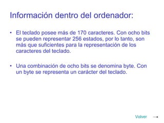 Información dentro del ordenador: El teclado posee más de 170 caracteres. Con ocho bits se pueden representar 256 estados, por lo tanto, son más que suficientes para la representación de los caracteres del teclado. Una combinación de ocho bits se denomina byte. Con un byte se representa un carácter del teclado. Volver 