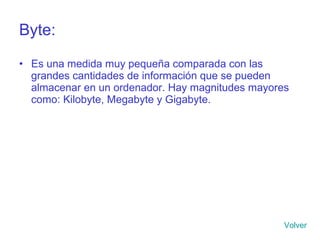 Byte: Es una medida muy pequeña comparada con las grandes cantidades de información que se pueden almacenar en un ordenador. Hay magnitudes mayores como: Kilobyte, Megabyte y Gigabyte. Volver 