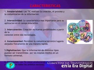 CARACTERISTICAS
1. Inmaterialidad: Las TIC realizan la creación, el proceso y
la comunicacion de la informacion.
2. Interactividad: La caracteristica mas importante para su
aplicacion en el campo educativo.
3. Interconexión: Creación de nuevas posibilidades a partir
de la
conexion entre dos tecnologias.
4. Instantaneidad: Permiten la comunicacion entre lugares
alejados fisicamente de una manera rapida.
5.Digitalizacion: Que la informacion de distintos tipos
puedan ser transmitidas por los mismos medios en un
formato universal.
6. Innovacion: Las Tic estan produciendo un cambio
constante en todos los ambitos sociales.
 