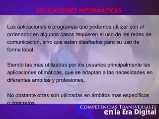 APLICACIONES INFORMÁTICAS
Las aplicaciones o programas que podemos utilizar con el
ordenador en algunos casos requieren el uso de las redes de
comunicacion, sino que estan diseñados para su uso de
forma local.
Siendo las mas utilizadas por los usuarios principalmente las
aplicaciones ofimáticas, que se adaptan a las necesidades en
diferentes ambitos y profesiones.
No obstante otras son utilizadas en ámbitos mas especificos
o concretos.
 