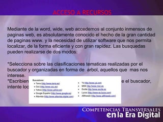 ACCESO A RECURSOS
Mediante de la word, wide, web accedemos al conjunto inmensos de
paginas web, es absolutamente conocido el hecho de la gran cantidad
de paginas www. y la necesidad de utilizar software que nos permita
localizar, de la forma eficiente y con gran rapidez. Las busquedas
pueden realizarse de dos modos:
*Selecciona sobre las clasificaciones tematicas realizadas por el
buscador y organizadas en forma de arbol, aquellos que mas nos
interese.
*Escribiendo directamenete una palabra clave para que el buscador,
intente localizarla en la descripcion de las paginas.
 