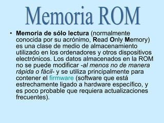 Memoria de sólo lectura  (normalmente conocida por su acrónimo,  R ead  O nly  M emory) es una clase de medio de almacenamiento utilizado en los ordenadores y otros dispositivos electrónicos. Los datos almacenados en la ROM no se puede modificar  -al menos no de manera rápida o fácil-  y se utiliza principalmente para contener el  firmware  (software que está estrechamente ligado a hardware específico, y es poco probable que requiera actualizaciones frecuentes).  Memoria ROM 
