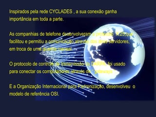 Outro foco se surgiu com o desenvolvimento da rede francesaCYCLADES, uma vez que a CYCLADES tinha um cálculo muito menorque a ARPANET,  o foco recaiu sobre a comunicação com outras redesdessa maneira , nasceu a “ Internet “ .O conceito da CYCLADES  foi além da ARPA e do NPL.Durante a comunicação entre cada usuário ou seja remetente edestinário, os computadores não iriam interferir mais, massimplesmente serviam como um “ nó “ de transferência.O Protocolo da CYCLADES passava por todas as máquinas usandouma camada física que foi implementada no hardware, prevendo  umaconexão directa com o destinário.