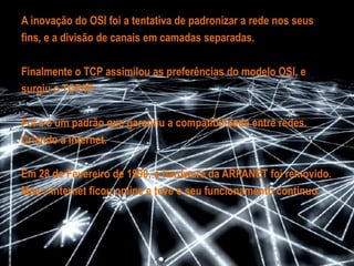 Inspirados pela rede CYCLADES , a sua conexão ganhaimportância em toda a parte.As companhias de telefone desenvolveram o protocolo  X.25,quefacilitou e permitiu a comunicação através dos deus servidores,em troca de uma quantia mensal.O protocolo de controle de transmissão da DARPA, foi usadopara conectar os computadores através de “ gateways “.E a Organização Internacional para Padronização, desenvolveu  omodelo de referência OSI..