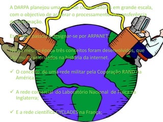 A DARPA planejou uma rede de computadores em grande escala, com o objectivo de acelerar o processamento de transferênciade informação.Essa rede passou a designar-se por ARPANET.Nessa mesmo época três conceitos foram desenvolvidos, quesão muito valorizados na história da internet.O conceito  de uma rede militar pela Coporação RAND na América;
