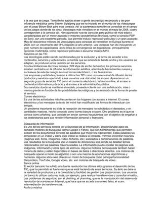 a la vez que se juega. También ha sabido atraer a gente de prestigio reconocido y de gran
influencia mediática como Steven Spielberg que se ha iniciado en el mundo de los videojuegos
con el juego Bloom Blox para esta consola. Así la supremacía también se consolida en el campo
de los juegos donde de los cinco vieojuegos más vendidos en el mundo al mayo de 2008, cuatro
corresponden a la consola Wii. Han aparecido nuevas consolas para público de más edad y
caracterizadas por un mejor acabado y mejores características técnicas, como la consola PSP
de Sony, con una excelente pantalla, que permite incluso reproducir películas y un gran acabado.
Mas de doscientos millones de videojuegos para consolas se vendieron en Europa durante el
2008, con un crecimiento del 18% respecto al año anterior. Las consolas han ido incluyendo un
gran número de capacidades -en la línea de convergencia de dispositivos- principalmente
opciones multimédia, como reproducir películas o escuchar música MP3.
Servicios en las TIC
Las tecnologías están siendo condicionadas por la evolución y la forma de acceder a los
contenidos, servicios y aplicaciones, a medida que se extiende la banda ancha y los usuarios se
adaptan, se producen unos cambios en los servicios.
Con las limitaciones técnicas iniciales (128 kbps de ancho de banda), los primeros servicios
estaban centrados en la difusión de información estática, además de herramientas nuevas y
exclusivas de esta tecnología como el correo electrónico, o los buscadores.
Las empresas y entidades pasaron a utilizar las TIC como un nuevo canal de difusión de los
productos y servicios aportando a sus usuarios una ubicuidad de acceso. Aparecieron un
segundo grupo de servicios TIC como el comercio electrónico, la banca online, el acceso a
contenidos informativos y de ocio y el acceso a la administración pública.
Son servicios donde se mantiene el modelo proveedor-cliente con una sofisticación, más o
menos grande en función de las posibilidades tecnológicas y de evolución de la forma de prestar
el servicio.
Correo electrónico
Es una de las actividades más frecuentes en los hogares con acceso a Internet. El correo
electrónico y los mensajes de texto del móvil han modificado las formas de interactuar con
amigos.
Un problema importante es el de la recepción de mensajes no solicitados ni deseados, y en
cantidades masivas, hecho conocido como correo basura o spam. Otro problema es el que se
conoce como phishing, que consiste en enviar correos fraudulentos con el objetivo de engañar a
los destinatarios para que revelen información personal o financiera.

Búsqueda de información
Es uno de los servicios estrella de la Sociedad de la Información, proporcionado para los
llamados motores de búsqueda, como Google o Yahoo, que son herramientas que permiten
extraer de los documentos de texto las palabras que mejor los representan. Estas palabras las
almacenan en un índice y sobre este índice se realiza la consulta. Permite encontrar recursos
(páginas web, foros, imágenes, vídeo, ficheros, etc.) asociados a combinaciones de palabras.
Los resultados de la búsqueda son un listado de direcciones web donde se detallan temas
relacionados con las palabras clave buscadas. La información puede constar de páginas web,
imágenes, información y otros tipos de archivos. Algunos motores de búsqueda también hacen
minería de datos y están disponibles en bases de datos o directorios abiertos. Los motores de
búsqueda operan a modo de algoritmo o son una mezcla de aportaciones algorítmicas y
humanas. Algunos sitios web ofrecen un motor de búsqueda como principal funcionalidad:
Dailymotion, YouTube, Google Video, etc. son motores de búsqueda de vídeo..
Banca online
El sector bancario ha sufrido una fuerte revolución los últimos años gracias al desarrollo de las
TIC, que ha permitido el fuerte uso que se está haciendo de estos servicios. Su éxito se debe a
la variedad de productos y a la comodidad y facilidad de gestión que proporcionan. Los usuarios
del banco lo utilizan cada vez más, por ejemplo, para realizar transferencias o consultar el saldo..
Los problemas de seguridad son el phishing; el pharming, que es la manipulación del sistema de
resolución de nombres en Internet, que hace que se acceda a una web falsa; el scam,
intermediación de transferencias. .
Audio y música
 