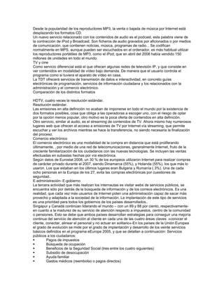 Desde la popularidad de los reproductores MP3, la venta o bajada de música por Internet está
desplazando los formatos CD.
Un nuevo servicio relacionado con los contenidos de audio es el podcast, esta palabra viene de
la contracción de iPod y Broadcast. Son ficheros de audio gravados por aficionados o por medios
de comunicación, que contienen noticias, música, programas de radio... Se codifican
normalmente en MPS, aunque pueden ser escuchados en el ordenador, es más habitual utilizar
los reproductores portátiles de MP3, como el iPod, que en abril del 2008 había vendido 150
millones de unidades en todo el mundo.
TV y cine
Como servicio diferencial está el que ofrecen algunas redes de televisión IP, y que consiste en
ver contenidos en modalidad de vídeo bajo demanda. De manera que el usuario controla el
programa como si tuviera el aparato de vídeo en casa.
La TDT ofrecerá servicios de transmisión de datos e interactividad, en concreto guías
electrónicas de programación, servicios de información ciudadana y los relacionados con la
administración y el comercio electrónico.
Comparación de los distintos formatos

HDTV, cuatro veces la resolución estándar.
Resolución estándar.
Las emisiones en alta definición no acaban de imponerse en todo el mundo por la existencia de
dos formatos posibles, cosa que obliga a las operadoras a escoger uno, con el riesgo de optar
por la opción menos popular, otro motivo es la poca oferta de contenidos en alta definición.
Otro servicio, similar al audio, es el streaming de contenidos de TV. Ahora mismo hay numerosos
lugares web que ofrecen el acceso a emisiones de TV por Internet vía streaming, que permite
escuchar y ver los archivos mientras se hace la transferencia, no siendo necesaria la finalización
del proceso.
Comercio electrónico
El comercio electrónico es una modalidad de la compra en distancia que está proliferando
últimamente, , por medio de una red de telecomunicaciones, generalmente Internet, fruto de la
creciente familiarización de los ciudadanos con las nuevas tecnologías. Se incluyen las ventas
efectuadas en subastas hechas por vía electrónica.
Según datos de Eurostat 2008, un 30 % de los europeos utilizaron Internet para realizar compras
de carácter privado durante el 2007, siendo Dinamarca (55%), y Holanda (55%), los que más lo
usaron. Los que estaban en los últimos lugares eran Bulgaria y Rumanía ( 3%). Una de cada
ocho personas en la Europa de los 27, evita las compras electrónicas por cuestiones de
seguridad..
E-administración- E-gobierno
La tercera actividad que más realizan los internautas es visitar webs de servicios públicos, se
encuentra sólo por detrás de la búsqueda de información y de los correos electrónicos. Es una
realidad, que cada vez más usuarios de Internet piden una administración capaz de sacar más
provecho y adaptada a la sociedad de la información. La implantación de este tipo de servicios
es una prioridad para todos los gobiernos de los países desarrollados..
Singapur y Canadá continúan liderando el mundo – con un 89 y 88 por ciento, respectivamente-
en cuanto a la madurez de su servicio de atención respecto a impuestos, centro de la comunidad
o pensiones. Esto se debe que ambos países desarrollan estrategias para conseguir una mejoría
continua del servicio de atención al cliente en cada una de las cuatro áreas claves: «conocer el
cliente, conectar, alinear el personal y no actuar en solitario»-En los países de la Unión Europea
el grado de evolución se mide por el grado de implantación y desarrollo de los veinte servicios
básicos definidos en el programa eEurope 2005, y que se detallan a continuación: Servicios
públicos a los ciudadanos:
        Pagos de impuestos
        Búsqueda de ocupación
        Beneficios de la Seguridad Social (tres entre los cuatro siguientes)
        Subsidio de desocupación
        Ayuda familiar
        Gastos médicos (reembolso o pagos directos)
 