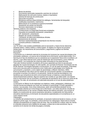         Becas de estudios
        Documentos personales (pasaporte y permiso de conducir)
        Matriculación de vehículos (nuevos, usados e importados)
        Solicitud de licencias de construcción
        Denuncias a la policía
        Bibliotecas públicas (disponibilidad de catálogos, herramientas de búsqueda)
        Certificados (nacimiento, matrimonio)
        Matriculación en la enseñanza superior/universidad
        Declaración de cambio de domicilio
        Servicios relacionados con la Salud
Servicios públicos a las empresas:
        Contribuciones a la Seguridad Social para empleados
        Impuestos de sociedades:declaración, presentación
        IVA: declaración, presentación
        Registro de nuevas sociedades
        Tramitación de datos para estadísticas oficiales
        Declaraciones de aduanas
        Permisos medioambientales (presentación de informes incluido)
        Compras públicas o licitaciones
E-sanidad
Las TIC abren unas amplias posibilidades para la renovación y mejora de las relaciones
paciente-médico, médico-médico y médico-gestor. El objetivo es mejorar los procesos
asistenciales, los mecanismos de comunicación y seguimiento y agilizar los trámites
burocráticos.
Educación
La formación es un elemento esencial en el proceso de incorporar las nuevas tecnologías a las
actividades cotidianas, y el avance de la Sociedad de la Información vendrá determinado. El e-
learning es el tipo de enseñanza que se caracteriza por la separación física entre el profesor y el
alumno, y que utiliza Internet como canal de distribución del conocimiento y como medio de
comunicación. Los contenidos de e-learning están enfocados en las áreas técnicas.
Todo esto introduce también el problema de la poca capacidad que tiene la escuela para
absorber las nuevas tecnologías. En este sentido, otro concepto de Nuevas Tecnologías son las
NTAE (Nuevas Tecnologías Aplicadas a la Educación). El uso de estas tecnologías, entendidas
tanto como recursos para la enseñanza como medio para el aprendizaje como medios de
comunicación y expresión y como objeto de aprendizaje y reflexión (Quintana, 2004).
Entre los beneficios más claros que los medios de comunicación aportan a la sociedad se
encuentran el acceso a la cultura y a la educación, donde los avances tecnológicos y los
beneficios que comporta la era de la comunicación lanzan un balance y unas previsiones
extraordinariamente positivas. Algunos expertos han incidido en que debe existir una relación
entre la información que se suministra y la capacidad de asimilación de la misma por parte de las
personas, Por esto, es conveniente una adecuada educación en el uso de estos poderosos
medios.
La educación en México ha de replantear sus objetivos, metas, pedagogías y didácticas. Las
mismas fuerzas tecnológicas que harán tan necesario el aprendizaje, lo harán agradable y
práctico. Las escuelas, como otras instituciones, están reinventándose alrededor de las
oportunidades abiertas por la tecnología de la información. Las redes educativas virtuales se
están transformando en las nuevas unidades básicas del sistema educativo, que incluyen el
diseño y la construcción de nuevos escenarios educativos, la elaboración de instrumentos
educativos electrónicos y la formación de educadores especializados en la enseñanza en un
nuevo espacio social.
Videojuegos
La industria del entretenimiento ha cambiado, el escenario tradicional donde la música y el cine
estaba en primer lugar, ha cambiado y ahora dominan los videojuegos. Sobre todo la consola,
utilizada principalmente con juegos fuera de línea, Hay una tendencia a utilizar cada vez menos
el ordenador personal como plataforma de juegos, a pesar de la crisis económica, hay un
aumento en el volumen de ventas de juegos y consolas.
 