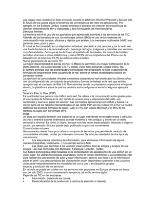 Los juegos más vendidos en todo el mundo durante el 2009 son World of Warcraft y Second Life.
El futuro de los juegos sigue la tendencia de convergencia del resto de aplicaciones. Por
ejemplo, en los Estados Unidos, cuando empieza el proceso de creación de una película se
diseñan conjuntamente film y videojuego y éste forma parte del merchandising.
Servicios móviles
La telefonía móvil es uno de los apartados que aporta más actividad a los servicios de las TIC.
Además de las llamadas de voz, los mensajes cortos (SMS) es uno de los sistemas de
comunicación más baratos, eficaces y rápidos que existen. Los mensajes multimedia (MMS) van
ganando peso, poco a poco.
El móvil se ha convertido en un dispositivo individual, asociado a una persona y por lo tanto con
una fuerte tendencia a la personalización: descarga de logos, imágenes y melodías son servicios
muy demandados. Como ya se ha dicho en el apartado de terminales, los nuevos terminales
permiten el acceso a otras plataformas, y así el 30,9% de los propietarios del iPhone ven la
televisión en el móvil o el 49,7% acceden a redes sociales.
Nueva generación de servicios TIC
La mayor disponibilidad de banda ancha (10 Mbps) ha permitido una mayor sofisticación de la
oferta descrita , se puede acceder a la TV digital, vídeo bajo demanda, juegos online, etc.
El cambio principal que las posibilidades tecnológicas han propiciado ha sido la aparición de
fórmulas de cooperación entre usuarios de la red, donde se rompe el paradigma clásico de
proveedor-cliente.
La aparición de comunidades virtuales o modelos cooperativos han proliferado los últimos años
con la configuración de un conjunto de productos y formas de trabajo en la red, que se han
recogido bajo el concepto de Web 2.0. Son servicios donde un proveedor proporciona el soporte
técnico, la plataforma sobre la que los usuarios auto-configuran el servicio. Algunos ejemplos
son:
Servicios Peer to Peer (P2P)
Es la actividad que genera más tráfico en la red. Se refiere a la comunicación entre iguales para
el intercambio de ficheros en la red, donde el usuario pone a disposición del resto, sus
contenidos y asume el papel de servidor. Las principales aplicaciones son eMule y Kazaa. La
mayor parte de los ficheros intercambiados en las redes P2P son los vídeos (61,44%) y a mucha
distancia los diversos formatos de audio. Casi el 47% son vídeos Microsoft y el 65% de los
ficheros de audio son en formato MP3.
Blogs
Un blog, (en español también una bitácora) es un lugar web donde se recogen textos o artículos
de uno o diversos autores ordenados de más moderno a más antiguo, y escrito en un estilo
personal e informal. Es como un diario, aunque muchas veces especializado, dedicado a viajes o
cocina, por ejemplo. El autor puede dejar publicado lo que crea conveniente.
Comunidades virtuales
Han aparecido desde hace poco años un conjunto de servicios que permiten la creación de
comunidades virtuales, unidas por intereses comunes. Se articulan alrededor de dos tipos de
mecanismos:
        Los etiquetados colectivos de información, para almacenar información de alguna
manera (fotografías, bookmarks...). Un ejemplo sería el flickr
        Las redes que permiten a los usuarios crear perfiles, lista de amigos y amigos de sus
amigos. Las más conocidas son MySpace, Facebook, LinkedIn, Twitter.
Sus bases tecnológicas están basadas en la consolidación de aplicaciones de uso común en un
único lugar. Se utilizan tecnologías estándares, como el correo electrónico y sus protocolos; http
para facilitar las operaciones de subir y bajar información, tanto si son fotos o si es información
sobre el perfil. Las características del chat también están disponibles y permiten a los usuarios
conectarse instantáneamente en modalidad de uno a uno o en pequeños grupos.
Impacto y evolución de los servicios
En la tabla se puede ver cuales son los servicios más populares en Europa. Aunque los datos
son del año 2005, marcan claramente la tendencia del estilo de vida digital.
Papel de las TIC en las empresas
        Información, bajada de los costes;
        Deslocalización de la producción ( centros de atención a clientes)
 