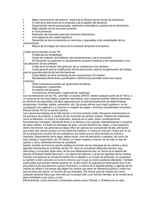      Mejor conocimiento del entorno, mejora de la eficacia de las tomas de decisiones.
     A nivel de la estructura de la empresa y de la gestión del personal:
     Organización menos jerarquizada, repartición sistemática y práctica de la información.
     Mejor gestión de los recursos humanos.
     A nivel comercial:
     Extensión del mercado potencial (comercio electrónico).
     Una bajada de los costes logísticos.
     Desarrollo de las innovaciones en servicios y respuestas a las necesidades de los
consumidores
     Mejora de la imagen de marca de la empresa (empresa innovadora).

Límites de la inversión en las TIC
        Problemas de rentabilidad:
1.       Coste del material, del Software, del mantenimiento y de la renovación.
2.       Es frecuente ver aparecer un equipamiento excesivo respecto a las necesidades y una
sub-utilización de los software.
3.       Coste de la formación del personal, de su resistencia a los cambios.
4.       Coste general para la modificación de las estructuras, para la reorganización del trabajo,
para la superabundancia de las informaciones.
5.       Coste debido al ritmo constante de las innovaciones (18 meses)-
6.       Rentabilidad difícilmente cuantificable o difícilmente previsible sobre los nuevos
productos.
        Otras inversiones pueden ser igualmente benéficas:
1.       Investigación y desarrollo.
2.       Formación del personal.
3.       Formaciones comerciales, organizativas, logísticas.
Las mundialización de las TIC, permiten un acceso 24h/24, desde cualquier punto de la Tierra, a
un conjunto de recursos (datos, potencia informática), que comporta también efectos perversos
en términos de seguridad y de ética agravados por la internacionalización de determinadas
actuaciones: chantaje, estafa, subversión, etc. Se puede afirmar que ningún gobierno, no ha
conseguido una vigilancia o a imponer un respeto de reglas « mínimas consideradas comunes».
Efectos de las TIC en la opinión publica
Las nuevas tecnologías de la Información y la Comunicación están influyendo notoriamente en
los procesos de creación y cambio de las corrientes de opinión pública. Objetos tan habituales
como la televisión, el móvil y el ordenador, además de la radio, están constantemente
transmitiendo mensajes, intentando llevar a su terreno a los oyentes, telespectadores o usuarios
de estos medios. A través de mensajes de texto, correos electrónicos, blogs, y otros espacios
dentro de internet, las personas se dejan influir sin apenas ser conscientes de ello, afirmando
que creen esa versión porque «lo han dicho los medios» o «viene en internet». Estos son la vía
de la verdad para muchos de los ciudadanos, sin saber que en ellos también se miente y
manipula. Dependiendo de la edad, status social, nivel de educación y estudios, así como de
vida, trabajo y costumbres, las TIC tienen un mayor impacto o menos, se da más un tipo de
opinión u otra y diferentes formas de cambiarla.
Aparte, también se forma la opinión pública en función de los intereses de los medios y otros
agentes importantes en el ámbito de las TIC. Aquí se encuadran diferentes teorías, muy
relevantes y conocidas todas ellas, de las que destacaremos dos: la Teoría de la espiral del
silencio (Elisabeth Noëlle Neumann: «La espiral del silencio» y la de las agendas de los medios.
Cuando una persona se encuentra dentro de un debate o un círculo de personas, no expresará
su opinión si sólo coincide con la de la minoría, por lo que su visión quedaría silenciada. También
suele pasar que aunque intente hacerse oír, la otra visión es seguida por tanta gente que no se
escuchará la de esa persona o grupo minoritario. La teoría de la agenda setting, o agenda de los
medios se refiere a los temas que eligen los medios que sean de relevancia pública y sobre los
que se tiene que opinar, en función de sus intereses. Así vemos que los medios son como
cualquier persona física que mira sólo por su propio bien, y en función de esto, en el mundo se le
dará visibilidad a una cosa u a otra.
Efectivamente, como menciona numerosos autores como Orlando J. D'Adamo en su obra
 
