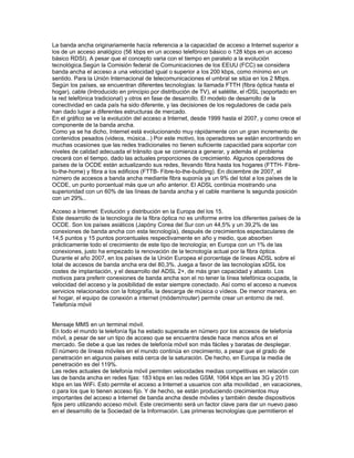La banda ancha originariamente hacía referencia a la capacidad de acceso a Internet superior a
los de un acceso analógico (56 kbps en un acceso telefónico básico o 128 kbps en un acceso
básico RDSI). A pesar que el concepto varia con el tiempo en paralelo a la evolución
tecnológica.Según la Comisión federal de Comunicaciones de los EEUU (FCC) se considera
banda ancha el acceso a una velocidad igual o superior a los 200 kbps, como mínimo en un
sentido. Para la Unión Internacional de telecomunicaciones el umbral se sitúa en los 2 Mbps.
Según los países, se encuentran diferentes tecnologías: la llamada FTTH (fibra óptica hasta el
hogar), cable (Introducido en principio por distribución de TV), el satélite, el rDSL (soportado en
la red telefónica tradicional) y otros en fase de desarrollo. El modelo de desarrollo de la
conectividad en cada país ha sido diferente, y las decisiones de los reguladores de cada país
han dado lugar a diferentes estructuras de mercado.
En el gráfico se ve la evolución del acceso a Internet, desde 1999 hasta el 2007, y como crece el
componente de la banda ancha.
Como ya se ha dicho, Internet está evolucionando muy rápidamente con un gran incremento de
contenidos pesados (videos, música...) Por este motivo, los operadores se están encontrando en
muchas ocasiones que las redes tradicionales no tienen suficiente capacidad para soportar con
niveles de calidad adecuada el tránsito que se comienza a generar, y además el problema
crecerá con el tiempo, dado las actuales proporciones de crecimiento. Algunos operadores de
países de la OCDE están actualizando sus redes, llevando fibra hasta los hogares (FTTH- Fibre-
to-the-home) y fibra a los edificios (FTTB- Fibre-to-the-building). En diciembre de 2007, el
número de accesos a banda ancha mediante fibra suponía ya un 9% del total a los países de la
OCDE, un punto porcentual más que un año anterior. El ADSL continúa mostrando una
superioridad con un 60% de las líneas de banda ancha y el cable mantiene ls segunda posición
con un 29%..

Acceso a Internet: Evolución y distribución en la Europa del los 15.
Este desarrollo de la tecnología de la fibra óptica no es uniforme entre los diferentes países de la
OCDE. Son los países asiáticos (Japóny Corea del Sur con un 44,5% y un 39,2% de las
conexiones de banda ancha con esta tecnología), después de crecimientos espectaculares de
14,5 puntos y 15 puntos porcentuales respectivamente en año y medio, que absorben
prácticamente todo el crecimiento de este tipo de tecnología; en Europa con un 1% de las
conexiones, justo ha empezado la renovación de la tecnología actual por la fibra óptica.
Durante el año 2007, en los países de la Unión Europea el porcentaje de líneas ADSL sobre el
total de accesos de banda ancha era del 80,3%. Juega a favor de las tecnologías xDSL los
costes de implantación, y el desarrollo del ADSL 2+, de más gran capacidad y abasto. Los
motivos para preferir conexiones de banda ancha son el no tener la línea telefónica ocupada, la
velocidad del acceso y la posibilidad de estar siempre conectado. Así como el acceso a nuevos
servicios relacionados con la fotografía, la descarga de música o vídeos. De menor manera, en
el hogar, el equipo de conexión a internet (módem/router) permite crear un entorno de red.
Telefonía móvil


Mensaje MMS en un terminal móvil.
En todo el mundo la telefonía fija ha estado superada en número por los accesos de telefonía
móvil, a pesar de ser un tipo de acceso que se encuentra desde hace menos años en el
mercado. Se debe a que las redes de telefonía móvil son más fáciles y baratas de desplegar.
El número de líneas móviles en el mundo continúa en crecimiento, a pesar que el grado de
penetración en algunos países está cerca de la saturación. De hecho, en Europa la media de
penetración es del 119%.
Las redes actuales de telefonía móvil permiten velocidades medias competitivas en relación con
las de banda ancha en redes fijas: 183 kbps en las redes GSM, 1064 kbps en las 3G y 2015
kbps en las WiFi. Esto permite el acceso a Internet a usuarios con alta movilidad , en vacaciones,
o para los que lo tienen acceso fijo. Y de hecho, se están produciendo crecimientos muy
importantes del acceso a Internet de banda ancha desde móviles y también desde dispositivos
fijos pero utilizando acceso móvil. Este crecimiento será un factor clave para dar un nuevo paso
en el desarrollo de la Sociedad de la Información. Las primeras tecnologías que permitieron el
 