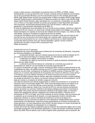 acceso a datos aunque a velocidades no excesivas fueron el GPRS y el EDGE, ambas
pertenecientes a lo que se denomina 2.5G. Aunque, la banda ancha en telefonía móvil empezó
con el 3G que permitía 384 kbps y que ha evolucionado hacia el 3.5G, también denominado
HSPA (High Speed Packet Access) que permite hasta 14 Mbps de bajada HSDPA (High Speed
Downlink Packet Access) y teóricamente 5,76 Mbps de subida si se utiliza a más HSUPA (High
Speed Uplink Packet Access); estas velocidades son, en ocasiones, comparables con las xDSL,
y en un futura no muy lejano también se prevee que empiecen a estar disponibles tecnologías
más avanzadas, denominadas genéricamente Long Term Evolution o redes de cuarta
generación y que permitirán velocidades de 50 Mbps.19
El ritmo de implantación de la tecnología 3G en el mundo es muy irregular, mientras en Japón los
usuarios de 3G son mayoría, en otras zonas, también desarrolladas como Bélgica, es residual.
Estas tecnologías son capaces en teoría de dar múltiples servicios (imagen, voz, datos) en altas
velocidades, aunque en la práctica la calidad del servicio es variable.
La evolución del teléfono móvil ha permitido disminuir su tamaño y peso que nos hace la vida
mas fácil ya que nos permite comunicarse desde casi cualquier lugar. Aunque su principal
función es la comunicación de voz, como el teléfono convencional, su rápido desarrollo ha
incorporado otras funciones como son cámara fotográfica, agenda, acceso a Internet,
reproducción de vídeo e incluso GPS y reproductor mp3.
Redes de televisión


Unidad móvil de una TV japonesa.
Actualmente hay cuatro tecnologías para la distribución de contenidos de televisión, incluyendo
las versiones analógicas y las digitales:
        La televisión terrestre, que es el método tradicional de librar la señal de difusión de TV,
por ondas de radio transmitida por el espacio abierto. En este apartado estaría la TDT.
        La televisión por satélite, libra la señal vía satélite.
        La televisión por cable es una forma de provenir la señal de televisión directamente a los
televisores por cable coaxial.
        La televisión por Internet traduce los contenidos en un formato que puede ser
transportado por redes IP, por eso también es conocida comoTelevisión IP.
En cuanto a la televisión por pago, el primer trimestre de 2008 muestra un estancamiento en las
modalidades de cable y de satélite mientras que la IPTV crece considerablemente respecto a los
datos de una año antes, consiguiendo en España los 636000 usuarios a finales del 2007. Los
países con un número más importante de suscriptores son Francia (4 millones) y Corea del Sur
(1,8 millones). En el año 2008 se introduce la TV sobre el terminal móvil, que en el primer
trimestre del 2008 consigue miles de clientes. Bajo esta modalidad se ofrece un amplio catálogo
de canales de televisión y de vídeos y se preveen diversas opciones de comercialización, con el
pago por acceso a un paquete de canales o pago por consumo.
Las redes de televisión que ofrecen programación en abierto se encuentran en un proceso de
transición hacia una tecnología digital (TDT). Esta nueva tecnología supone una mejora en la
calidad de imagen, a la vez que permite nuevos servicios. En España, durante un tiempo
convivirán ambos sistemas, hasta el día 3 de abril de 2010 en que las emisoras de televisión
dejaran de prestar sus servicios mediante la tecnología analógica para ofrecer únicamente la
forma digital. Para poder sintonizar la televisión utilizando la tecnología digital, es necesario
realizar dos adaptaciones básicas: adaptación de la antena del edificio, y disponer de un
sintonizador de TDT en el hogar, que ha ido creciendo en forma continúa, cosa que supone que
la población ya es consciente de la situación y no está esperando al último momento para
prepararse. Destaca un cambio importante de tendencia en la forma de adquirir los
sintonizadores ya que al principio se adquirían como dispositivos independientes para conectar
externamente a los televisores; mientras ya estos sintonizadores se compran incorporados a la
propia televisión o en otros dispositivos como el DVD. De esta manera, el número acumulado de
descodificadores integrados ha ultrapasado los no integrados.
A pesar del número de hogares preparados para la recepción de la televisión digital, aún la cuota
de pantalla conseguida no es demasiado significativa, a pesar del elevado crecimiento durante el
último año 2009. Esto es debido a que muchos hogares están preparados para la recepción del
 