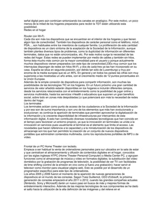 señal digital pero aún continúan sintonizando los canales en analógico. Por este motivo, un poco
menos de la mitad de los hogares preparados para recibir la TDT están utilizando esta
posibilidad.
Redes en el hogar

Router con Wi-Fi.
Cada día son más los dispositivos que se encuentran en el interior de los hogares y que tienen
algún tipo de conectividad. También los dispositivos de carácter personal como el teléfono, móvil,
PDA..., son habituales entre los miembros de cualquier familia. La proliferación de esta cantidad
de dispositivos es un claro síntoma de la aceptación de la Sociedad de la Información, aunque
también plantea diversos tipos de problemas, como la duplicidad de información en diferentes
terminales, datos que no están sincronizados, etc. Por este motivo surge la necesidad de las
redes del hogar. Estas redes se pueden implementar por medio de cables y también sin hilos,
forma ésta mucho más común por la mayor comodidad para el usuario y porque actualmente
muchos dispositivos vienen preparados con este tipo de conectividad.23Es muy común que los
internautas dispongan de redes sin hilos Wi-Fi, y dos de cada tres ya las han incorporado en su
casa. España se sitúa en segunda posición, por detrás tan sólo de Luxemburgo y muy por
encima de la media europea que es un 46%. En general y en todos los países las cifras son muy
superiores a las mostradas un año antes, con el crecimiento medio de 12 puntos porcentuales en
la Unión Europea.
Además de la simple conexión de dispositivos para compartir información, son muchas las
posibilidades de las tecnologías TIC en los hogares. En un futuro próximo una gran cantidad de
servicios de valor añadido estarán disponibles en los hogares e incluirán diferentes campos,
desde los servicios relacionados con el entretenimiento como la posibilidad de jugar online y
servicios multimédia, hasta los servicios i-Health o educativos que suponen un gran beneficio
social, sobre todo en zonas más despobladas.Lo que potenciará aún más la necesidad de redes
dentro del hogar.
Los terminales
Los terminales actúan como punto de acceso de los ciudadanos a la Sociedad de la Información
y por eso son de suma importancia y son uno de los elementos que más han evolucionado y
evolucionan: es continúa la aparición de terminales que permiten aprovechar la digitalización de
la información y la creciente disponibilidad de infraestructuras por intercambio de esta
información digital, A esto han contribuido diversas novedades tecnológicas que han coincido en
el tiempo para favorecer un entorno propicio, ya que la innovación en terminales va unida a la
innovación en servicios pues usualmente el terminal es el elemento que limita el acceso. Las
novedades que hacen referencia a la capacidad y a la miniaturización de los dispositivos de
almacenaje son los que han permitido la creación de un conjunto de nuevos dispositivos
portátiles que administren contenidos multimedia, como los reproductores portátiles de MP3 o de
vídeo.


Frontal de un PC Home Theater con teclado.
Empieza a ser habitual la venta de ordenadores personales para sur ubicados en la sala de estar
y que centralicen el almacenamiento y difusión de contenidos digitales en el hogar, conocidos
por las siglas inglesas HTPC (Home Theater Personal Computer) o Media Center PC, y agrupan
funciones como el almacenaje de música y vídeo en formatos digitales; la substitución del vídeo
doméstico por la grabación de programas de televisión, la posibilidad de ver TV con facilidades
de time shifting (control de la emisión en vivo como si fuera una grabación); hacer servir el
televisor como monitor para visualizar página web. Esto es posible por el desarrollo de un
programador específico para este tipo de ordenadores.
Los años 2005 y 2006 fueron el momento de la aparición de nuevas generaciones de
dispositivos en el mundo de las consolas. Según Yves Guillemot, CEO d'Ubisoft, la próxima
generación de consolas empezará el año 2011 o 2012, cuando las grandes compañías actuales
(Nintendo, Sony y Microsoft) darán un nuevo paso en busca de más y mejores formas de
entretenimiento interactivo. Además de las mejoras tecnologías de sus componentes se ha dado
el salto hacia la utilización de la alta definición de las imágenes y del relieve en el
 