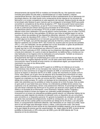 almacenamiento del soporte DVD en modelos con formatos Blu-ray. Han aparecido nuevas
consolas para público de más edad y caracterizadas por un mejor acabado y mejores
características técnicas. Otro hecho fundamental ha sido el abaratamiento de los televisores con
tecnología plasma y de cristal líquido como consecuencia de las mejoras en los procesos de
fabricación y en la gran competencia en este segmento del mercado. Desde el punto de vista de
la tecnología cabe destacar la gran madurez que ha conseguido la tecnología OLED que puede
convertirla en competencia de las dichas de plasma o TFT. Esta renovación hacia nuevos tipos
de terminales tiene su importancia, ya que la TV es el único dispositivo en todos los hogares, y
es alto su potencial para ofrecer servicios de la Sociedad de la Información.
Los televisores planos con tecnología TFT/LCD ya están presentes en el 29 % de los hogares. El
televisor actúa como catalizador a la hora de adquirir nuevos terminales, como el vídeo o el DVD,
yéndose en camino de las «tres pantallas»,32 {término que indica la realidad según la cual los
usuarios utilizan las pantallas de tres dispositivos diferentes: televisión, PC y móvil para visionar
vídeos, ya sean de naturaleza DVD, online o TV. Este hecho marca la evolución del hogar digital;
ya están algunos los dispositivos en el mercado que permiten transmitir vídeo entre terminales,
como el iTV de Apple, que permite descargar películas de Internet y verlas al instante en el
televisor mediante una conexión WI-FI. Son muchos los usuarios para los que las dos pantallas
«PC» y «TV» son habituales, las tres pantallas aún no han alcanzado un grado de penetración
tan alto por el bajo nivel de inclusión del vídeo sobre móvil.
A pesar que hay un 43% de personas que utiliza el PC para ver vídeos, suelen ser cortos del
estilo YouTube o películas en DVD, mientras que los programas más largos se continúan viendo
a través de la televisión. En cuanto al resto de dispositivos, los teléfonos fijos y móviles son los
más habituales en los hogares entre los dedicados a la comunicación. También se remarca la
fuerte presencia de equipos de música de alta fidelidad.
El equipamiento del hogar se complementa poco a poco con otros dispositivos de ocio digital.
Seis de cada diez hogares disponen de DVD, uno de cada cuatro tiene cámara de fotos digital.
Una evolución menor ha tenido el home cinema o la videocámara digital, que experimentan un
crecimiento muy bajo en los últimos años.
Ordenador personal
Según datos de Gartner el número de PC superó en el 2008 los mil millones en el mundo.
encontrándose más del 60% en los mercados más maduros como los EUA, Europa y Japón. A
pesar de la crisis económica en el segundo trimestre de 2008, el crecimiento fue del 16%,
auqnue se espera un descenso del 6% en el 2009, a pesar del crecimiento en países como la
China, India y Brasil, por el gran ritmo de adopción de la Sociedad de la Información en estos
países y también por la tendencia al abaratamiento de los costes. En Europa, el porcentaje de
hogares con ordenador es muy alta, por encima del 55%. España con un 46%, se encuentra por
debajo de la media europea. En cuanto a la tipología de los ordenadores, los de sobremesa
están más extendidos que los portátiles en todos los países de la Unión Europea. Esto se debe
en gran parte en que hasta hace poco tiempo, los ordenadores portátiles tenían precios muy
superiores a los de sobremesa y tenían unas prestaciones inferiores. El porcentaje de hogares
que sólo tienen ordenador fijo disminuye en los países que alcanzan mayor grado de desarrollo
relativo a la Sociedad de la Información, como Dinamarca, Holanda, Suecia, Finlandia y
Luxemburgo donde el número de hogares con ordenador portátil sobrepasa el 30%.El
incremento en el número de ordenadores portátiles guarda relación con diferentes hábitos de los
usuarios que están dejando de entender el ordenador como un dispositivo de uso comunitario
para convertirlo en un dispositivo personal. En general el propietario de ordenador portátil suele
ser gente más avanzada tecnológicamente; el perfil se corresponde, por un lado, con usuarios
jóvenes (más de tres cuartas partes se encuentran por debajo de los 45 años); y por otra parte
tienen un comportamiento totalmente diferente, más interesados en ver vídeos en la Web, hacer
servir la red del hogar para descargar música y vídeos, y para escuchar audio. Otro factor
importante que explica el boom actual de los ordenadores portátiles respecto a los de sobremesa
es la gran bajada de precios que han experimentado. Así, según datos de NPD, el precio de los
portátiles ha disminuido un 25% entre junio del 2006 y junio del 2008 delante del 1% de
descenso en los de sobremesa.
 