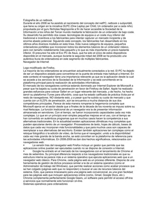Fotografía de un netbook.
Durante el año 2008 se ha asistido al nacimiento del concepto del netPC, netbook o subportátil,
que tiene su origen en la iniciativa OLPC (One Laptop per Child, Un ordenador par a cada niño)
propulsada por el guru Nicholas Negroponte a fin de hacer accesible la Sociedad de la
Información a los niños del Tercer mundo mediante la fabricación de un ordenador de bajo coste.
Su desarrollo ha permitido dos cosas: tecnologías de equipos a un coste muy inferior del
tradicional e incentivos a los fabricantes para intentar capturar un mercado incipiente y de
enorme abasto potencial. Siguiendo este concepto, los fabricantes han desarrollado en los
últimos años diversos modelos en esta línea. Esta nueva categoría de equipos, pequeños
ordenadores portátiles que incorporan todos los elementos básicos de un ordenador clásico,
pero con tamaño notablemente más pequeño y lo que es más importante un precio bastante
inferior. El precursor ha sido el Ecc PC de Asus, que ha sido el único de estos dispositivos
disponible en el mercado, aunque durante la segunda mitad del 2008 se ha producido una
auténtica lluvia de ordenadores en este segmento de múltiples fabricantes.
Navegador de Internet

Logo modificado de Firefox.
La mayoría de los ordenadores se encuentran actualmente conectados a la red. El PC ha dejado
de ser un dispositivo aislado para convertirse en la puerta de entrada más habitual a Internet. En
este contexto el navegador tiene una importancia relevante ya que es la aplicación desde la cual
se accede a los servicios de la Sociedad de la Información y se está convirtiendo en la
plataforma principal para la realización de actividades informáticas.
El mercado de los navegadores continúa estando dominado por Internet Explorer de Microsoft a
pesar que ha bajado su cuota de penetración en favor de Firefoxy de Safari. Apple ha realizado
grandes esfuerzos para colocar Safari en un lugar relevante del mercado, y de hecho, ha hecho
servir su plataforma iTunes para difundirlo, cosa que ha estado calificada de práctica ilícita por el
resto de navegadores. NO obstante esto, y a pesar que ha subido su cuota de mercado y que
cuenta con un 8,23% de penetración, aún se encuentra a mucha distancia de sus dos
competidores principales. Parece de esta manera romperse la hegemonía completa que
Microsoft ejerce en el sector desde que a finales de la década de los noventa se impuso sobre su
rival Netscape. La función tradicional de un navegador era la de presentar información
almacenada en servidores. Con el tiempo, se fueron incorporando capacidades cada vez más
complejas. Lo que en un principio eran simples pequeñas mejoras en el uso, con el tiempo se
han convertido en auténticos programas que en muchos casos hacen la competencia a sus
alternativas tradicionales. En la actualidad existen aplicaciones ofimáticas muy completas que
pueden ejecutarse dentro de un navegador: Procesadores de texto, hojas de cálculo, bases de
datos que cada vez incorporan más funcionalidades y que para muchos usos son capaces de
reemplazar a sus alternativas del escritorio. Existen también aplicaciones tan complejas como el
retoque fotográfico o la edición de vídeo, de forma que el navegador, unido a la disponibilidad
cada vez más grande de la banda ancha, se está convirtien en la plataforma de referencia para
las actividades informáticas. En 2008-2009 se dan dos hechos significativos, relacionados con
navegadores web:
        La versión tres del navegador web Firefox incluye un gestor que permite que las
aplicaciones online puedan ser ejecutadas cuando no se dispone de conexión a Internet.
        Google ha entrado en el mercado de los navegadores con el lanzamiento de Chrome el
mes de setiembre. Su principal diferencia respecto a los navegadores tradicionales es que su
estructura interna se parece más a un sistema operativo que ejecuta aplicaciones web que a un
navegador web clásico. Para Chrome, cada página web es un proceso diferente. Dispone de una
herramienta de gestión de dichos procesos similar a la de un sistema operativo (como el
Administrador de trabajo del Windows), que permite realizar acciones como acabar procesos que
se han colgado (páginas web que no responden) o buscar el uso de recursos básicos del
sistema. Esto, que parece innecesario para una página web convencional, es una gran facilidad
para las páginas web que incluyen aplicaciones online (como, Gmail, Google Docs, etc.).
Chrome complementa perfectamente Google Gears, un software para permitir el acceso off-line
a servicios que normalmente sólo funcionan on-line.
Sistemas operativos para ordenadores
 