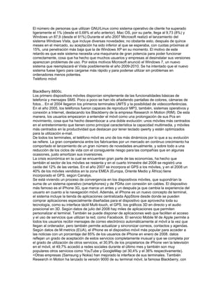 El número de personas que utilizan GNU/Linux como sistema operativo de cliente ha superado
ligeramente el 1% (desde el 0,68% el año anterior). Mac OS, por su parte, llega al 9,73 (8%) y
Windows un 87,9 (desde el 91%) Durante el año 2007 Microsoft realizó el lanzamiento del
sistema Windows Vista, que incluye diversas novedades; no obstante esto, después de quince
meses en el mercado, su aceptación ha sido inferior al que se esperaba, con cuotas próximas al
15%, una penetración más baja que la de Windows XP en su momento. El motivo de este
retardo es que este sistema necesita una maquinaria de gran potencia para poder funcionar
correctamente, cosa que ha hecho que muchos usuarios y empresas al desinstalar sus versiones
aparezcan problemas de uso. Por estos motivos Microsoft anunció el Windows 7, un nuevo
sistema que reemplazará el Vista posiblemente el año 2009-2010. Se ha intentado que el nuevo
sistema fuese ligero para cargarse más rápido y para poderse utilizar sin problemas en
ordenadores menos potentes.
Teléfono móvil


BlackBerry 8800c.
Los primero dispositivos móviles disponían simplemente de las funcionalidades básicas de
telefonía y mensajes SMS. Poco a poco se han ido añadiendo pantallas de colores, cámaras de
fotos... En el 2004 llegaron los primeros terminales UMTS y la posibilidad de videoconferéncias.
En el año 2005, los teléfonos fueron capaces de reproducir MP3, también, sistemas operativos y
conexión a Internet, destacando los Blackberry de la empresa Research in Motion (RIM). De esta
manera, los usuarios empezaron a entender el móvil como una prolongación de sus Pcs en
movimiento, cosa que ha hecho desembocar a una doble evolución: unos móviles más centrados
en el entretenimiento que tienen como principal característica la capacidad multimedia, y móviles
más centrados en la productividad que destacan por tener teclado qwerty y están optimizados
para la utilización e-mail.
De todos los terminales, el teléfono móvil es uno de los más dinámicos por lo que a su evolución
se refiere. La gran competencia entre los fabricantes por un mercado en continuo crecimiento ha
comportado el lanzamiento de un gran número de novedades anualmente, y sobre todo a una
reducción de los ciclos de vida con el consiguiente riesgo para las compañías que en algunas
ocasiones, justo amortizan sus inversiones.
La crisis económica en la cual se encuentran gran parte de las economías, ha hecho que
también el sector de los móviles se resienta y en el cuarto trimestre del 2008 se registró una
caída del 12% de las ventas. En el año 2007 se incorpora el GPS a los móviles, y en el 2008 un
40% de los móviles vendidos en la zona EMEA (Europa, Oriente Medio y África) tiene
incorporado el GPS, según Canalys.
Se está viviendo un proceso de convergencia en los dispositivos móviles, que supondrían la
suma de un sistema operativo (smartphones) y de PDAs con conexión sin cables. El dispositivo
más famoso es el iPhone 3G, que marca un antes y un después ja que cambia la experiencia del
usuario en cuanto a la navegación móvil. Además, el iPhone es un nuevo concepto de terminal,
el sistema incluye la tienda de aplicaciones centralizada AppStore desde donde se pueden
comprar aplicaciones especialmente diseñadas para el dispositivo que aprovecha toda su
tecnología, como su interface táctil Multi-touch, el GPS, los gráficos 3D en directo y el audio
posicional en 3D. Según datos de julio del 2008 hay miles de aplicaciones que permiten
personalizar el terminal. También se puede disponer de aplicaciones web que faciliten el acceso
y el uso de servicios que utilizan la red, como Facebook. El servicio Mobile M de Apple permite a
todos los usuarios recibir mensajes de correo electrónico automáticamente al móvil a la vez que
llegan al ordenador, pero también permite actualizar y sincronizar correos, contactos y agendas.
Según datos de M:metrics (EUA), el iPhone es el dispositivo móvil más popular para acceder a
las noticias con un porcentaje del 85% de los usuarios de iPhone en enero de 2008. datos
reflejan un grado de aceptación de estos servicios completamente inusual y que se completa por
el grado de utilización de otros servicios, el 30,9% de los propietarios de iPhone ven la televisión
en el móvil, el 49,7% accedió a redes sociales durante el último mes y también son muy
populares otros servicios como YouTube y GoogleMap (el 30,4% y el 36% respectivamente).
<Otras empresas (Samsung y Nokia) han mejorado la interface de sus terminales. También
Research in Motion ha lanzado la versión 9000 de su terminal móvil, la famosa Blackberry, con
 