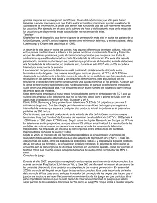 grandes mejoras en la navegación del iPhone. El uso del móvil crece y no sólo para hacer
llamadas o enviar mensajes y es que todos estos terminales y funciones ayudan a extender la
Sociedad de la Información, a pesar que tienen más funciones que las que realmente reclamen
los usuarios. Por ejemplo, en el caso de la cámara de fotos y del bluetooth, más de la mitad de
los usuarios que disponen de estas capacidades no hacen uso de ellas.
Televisor
El televisor es el dispositivo que tiene el grado de penetración más alto en todos los países de la
Unión Europea, un 96% de los hogares tienen como mínimo un televisor, y en tres países: Malta,
Luxemburgo y Chipre esta tasa llega al 100%.

A pesar de la alta tasa en todos los países, hay algunas diferencias de origen cultural, más alta
en los países mediterráneos e inferior a los países nórdicos: curiosamente Suecia y Finlandia
ocupan las últimas posiciones, justo al contrario de la posición que ocupan a casi todos lo
sindicadores que están relacionados con la Sociedad de la Información. Por esta alta tasa de
penetración, durante mucho tiempo se consideró que podría ser el dispositivo estrella del acceso
a la Sociedad de la Información, no obstante esto, durante el año 2007 sólo un 2% accedió a
Internet por esta puerta de entrada.
La renovación del parque de televisores está cambiando drásticamente el tipo de estos
terminales en los hogares. Las nuevas tecnologías, como el plasma, el TFT o el OLED han
desplazado completamente a los televisores de tubo de rayos catódicos, que han quedado como
residuales en las gamas más bajas y de pequeñas dimensiones, esta popularidad de los
televisores avanzados tiene como consecuencia una bajada continua de los precios. A pesar que
la venta de televisores tradicionales casi ha desaparecido, el parque de televisores instalados
suele tener una antigüedad alta, y se encuentra en un buen número de hogares la convivencia
de ambos tipos de modelos.
Estos terminales empiezan a incluir otras funcionalidades como el sintonizador de TDT que ya
supera con amplitud a los televisores que no lo incluyen, disco duro o puerto de USB, o en los
casos más avanzados conexión sin hilo, Bluetooth y Wi-fi.
El año 2008, Samsung y Sony presentaron televisores OLED de 31 pulgadas y con unos 8
milímetros de grueso. Esta tecnología permite obtener una nitidez de imagen y una gama e
intensidad de colores que supera a cualquier otro producto actual, importante es el paso a las
pantallas de 200 hertzs.
Otro fenómeno que se está produciendo es la entrada de alta definición en muchos nuevos
terminales. Hay dos “familias” de formatos de televisión de alta definición (HDTV) : 1920píxels X
1080 líneas o 1280 píxels X 720 líneas. Según datos de Jupiter Research, en Europa un 11% de
los televisores están preparados, aunque sólo un 5% utilizan esta finalidad. La resolución de las
pantallas de ordenadores es un general muy superior a la de los aparatos de televisión
tradicionales; ha empezado un proceso de convergencia entre ambos tipos de pantallas.
Reproductores portátiles de audio y vídeo
Desde el 2005, el mercado de los reproductores portátiles se encuentra en un proceso de
renovación hacia aquellos dispositivos que son capaces de reproducir MP3 y MP4. Todas las
otras formas de audio, como os dispositivos analógicos (radios), y dispositivos digitales (lectores
de CD en todos los formatos), se encuentran en claro retroceso. El proceso de renovación se
encuentra con la convergencia de diversas funciones en un mismo aparato, como por ejemplo el
teléfono móvil que muchas veces incorpora funciones de audio como reproductor de MP3 o
radio.
Consolas de juego

Durante el año 2007, se produjo una explosión en las ventas en el mundo de videoconsolas. Las
nuevas consolas PlayStation 3, Nintendo Wii, y Xbox 360 de Microsoft renovaron el panorama de
las consolas ofreciendo a los usuarios una experiencia de «nueva generación». En enero del
2009 la consola Wii llegó al tercer lugar de uso de las consolas. Una parte importante del éxito
de la consola Wii se basa en su enfoque innovador del concepto de los juegos que hacen que el
jugador se involucre en hacer físicamente los movimientos de los juegos en que participa. Una
parte importante radica en que ha sido capaz de crear una comunidad de juegos que saben
sacar partido de las calidades diferentes de Wii, como el juegoWii Fit que incita a realizar deporte
 