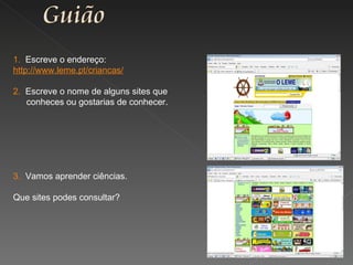 1.  Escreve o endereço: http://www.leme.pt/criancas/ 2.  Escreve o nome de alguns sites que conheces ou gostarias de conhecer. 3.  Vamos aprender ciências. Que sites podes consultar? 