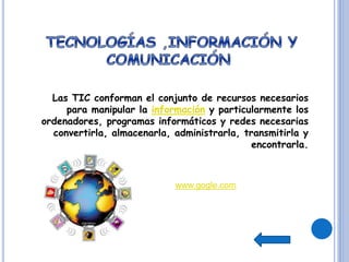 Las TIC conforman el conjunto de recursos necesarios
para manipular la información y particularmente los
ordenadores, programas informáticos y redes necesarias
convertirla, almacenarla, administrarla, transmitirla y
encontrarla.
www.gogle.com
 