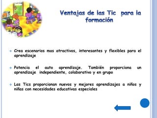  Crea escenarios mas atractivos, interesantes y flexibles para el
aprendizaje
 Potencia el auto aprendizaje. También proporciona un
aprendizaje independiente, colaborativo y en grupo
 Las Tics proporcionan nuevos y mejores aprendizajes a niños y
niñas con necesidades educativas especiales
 