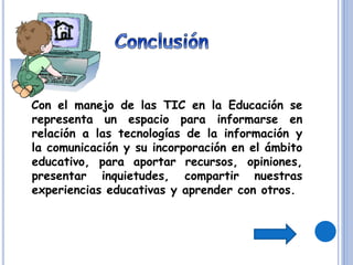 Con el manejo de las TIC en la Educación se
representa un espacio para informarse en
relación a las tecnologías de la información y
la comunicación y su incorporación en el ámbito
educativo, para aportar recursos, opiniones,
presentar inquietudes, compartir nuestras
experiencias educativas y aprender con otros.
 