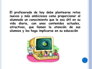 El profesorado de hoy debe plantearse retos
nuevos y más ambiciosos como proporcionar al
alumnado un conocimiento que le sea útil en su
vida diaria, con unos contenidos actuales,
atractivos, que llamen la atención de sus
alumnos y les haga implicarse en su educación
 