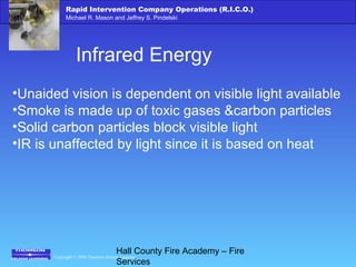 Copyright © 2006 Thomson Delmar Learning
Rapid Intervention Company Operations (R.I.C.O.)
Michael R. Mason and Jeffrey S. Pindelski
Hall County Fire Academy – Fire
Services
Infrared Energy
•Unaided vision is dependent on visible light available
•Smoke is made up of toxic gases &carbon particles
•Solid carbon particles block visible light
•IR is unaffected by light since it is based on heat
 