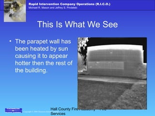 Copyright © 2006 Thomson Delmar Learning
Rapid Intervention Company Operations (R.I.C.O.)
Michael R. Mason and Jeffrey S. Pindelski
Hall County Fire Academy – Fire
Services
This Is What We See
• The parapet wall has
been heated by sun
causing it to appear
hotter then the rest of
the building.
 