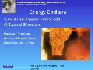 Copyright © 2006 Thomson Delmar Learning
Rapid Intervention Company Operations (R.I.C.O.)
Michael R. Mason and Jeffrey S. Pindelski
Hall County Fire Academy – Fire
Services
Energy Emitters
•Law of Heat Transfer - hot to cold
•3 Types of IR emitters
Passive - Furniture
Active - A Human being
Direct Source - A Fire
 