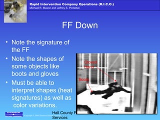 Copyright © 2006 Thomson Delmar Learning
Rapid Intervention Company Operations (R.I.C.O.)
Michael R. Mason and Jeffrey S. Pindelski
Hall County Fire Academy – Fire
Services
FF Down
• Note the signature of
the FF
• Note the shapes of
some objects like
boots and gloves
• Must be able to
interpret shapes (heat
signatures) as well as
color variations.
Boots
Gloved
Hand
 