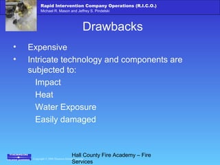 Copyright © 2006 Thomson Delmar Learning
Rapid Intervention Company Operations (R.I.C.O.)
Michael R. Mason and Jeffrey S. Pindelski
Hall County Fire Academy – Fire
Services
Drawbacks
• Expensive
• Intricate technology and components are
subjected to:
Impact
Heat
Water Exposure
Easily damaged
 