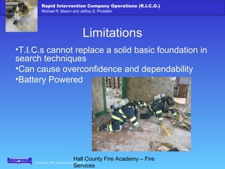 Copyright © 2006 Thomson Delmar Learning
Rapid Intervention Company Operations (R.I.C.O.)
Michael R. Mason and Jeffrey S. Pindelski
Hall County Fire Academy – Fire
Services
Limitations
•T.I.C.s cannot replace a solid basic foundation in
search techniques
•Can cause overconfidence and dependability
•Battery Powered
 