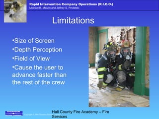 Copyright © 2006 Thomson Delmar Learning
Rapid Intervention Company Operations (R.I.C.O.)
Michael R. Mason and Jeffrey S. Pindelski
Hall County Fire Academy – Fire
Services
Limitations
•Size of Screen
•Depth Perception
•Field of View
•Cause the user to
advance faster than
the rest of the crew
 