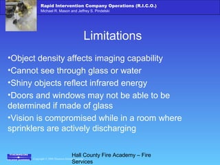 Copyright © 2006 Thomson Delmar Learning
Rapid Intervention Company Operations (R.I.C.O.)
Michael R. Mason and Jeffrey S. Pindelski
Hall County Fire Academy – Fire
Services
Limitations
•Object density affects imaging capability
•Cannot see through glass or water
•Shiny objects reflect infrared energy
•Doors and windows may not be able to be
determined if made of glass
•Vision is compromised while in a room where
sprinklers are actively discharging
 