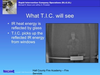 Copyright © 2006 Thomson Delmar Learning
Rapid Intervention Company Operations (R.I.C.O.)
Michael R. Mason and Jeffrey S. Pindelski
Hall County Fire Academy – Fire
Services
What T.I.C. will see
• IR heat energy is
reflected by glass
• T.I.C. picks up the
reflected IR energy
from windows
 