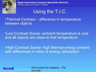 Copyright © 2006 Thomson Delmar Learning
Rapid Intervention Company Operations (R.I.C.O.)
Michael R. Mason and Jeffrey S. Pindelski
Hall County Fire Academy – Fire
Services
Using the T.I.C.
•Thermal Contrast – difference in temperature
between objects
•Low Contrast Scene- ambient temperature is cool
and all objects are close to that temperature
•High Contrast Scene- high thermal energy present
with differences in rates of energy absorption
 