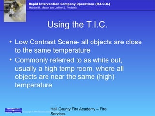 Copyright © 2006 Thomson Delmar Learning
Rapid Intervention Company Operations (R.I.C.O.)
Michael R. Mason and Jeffrey S. Pindelski
Hall County Fire Academy – Fire
Services
Using the T.I.C.
• Low Contrast Scene- all objects are close
to the same temperature
• Commonly referred to as white out,
usually a high temp room, where all
objects are near the same (high)
temperature
 