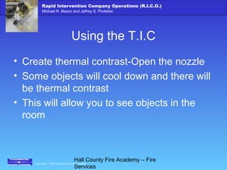 Copyright © 2006 Thomson Delmar Learning
Rapid Intervention Company Operations (R.I.C.O.)
Michael R. Mason and Jeffrey S. Pindelski
Hall County Fire Academy – Fire
Services
Using the T.I.C
• Create thermal contrast-Open the nozzle
• Some objects will cool down and there will
be thermal contrast
• This will allow you to see objects in the
room
 