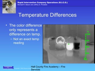 Copyright © 2006 Thomson Delmar Learning
Rapid Intervention Company Operations (R.I.C.O.)
Michael R. Mason and Jeffrey S. Pindelski
Hall County Fire Academy – Fire
Services
Temperature Differences
• The color difference
only represents a
difference on temp.
– Not an exact temp
reading
 