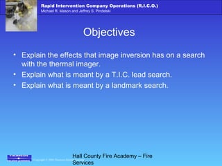 Copyright © 2006 Thomson Delmar Learning
Rapid Intervention Company Operations (R.I.C.O.)
Michael R. Mason and Jeffrey S. Pindelski
Hall County Fire Academy – Fire
Services
Objectives
• Explain the effects that image inversion has on a search
with the thermal imager.
• Explain what is meant by a T.I.C. lead search.
• Explain what is meant by a landmark search.
 