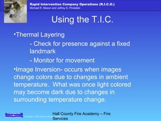Copyright © 2006 Thomson Delmar Learning
Rapid Intervention Company Operations (R.I.C.O.)
Michael R. Mason and Jeffrey S. Pindelski
Hall County Fire Academy – Fire
Services
Using the T.I.C.
•Thermal Layering
- Check for presence against a fixed
landmark
- Monitor for movement
•Image Inversion- occurs when images
change colors due to changes in ambient
temperature. What was once light colored
may become dark due to changes in
surrounding temperature change.
 