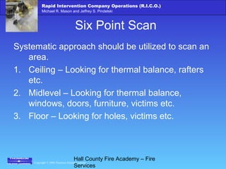 Copyright © 2006 Thomson Delmar Learning
Rapid Intervention Company Operations (R.I.C.O.)
Michael R. Mason and Jeffrey S. Pindelski
Hall County Fire Academy – Fire
Services
Six Point Scan
Systematic approach should be utilized to scan an
area.
1. Ceiling – Looking for thermal balance, rafters
etc.
2. Midlevel – Looking for thermal balance,
windows, doors, furniture, victims etc.
3. Floor – Looking for holes, victims etc.
 