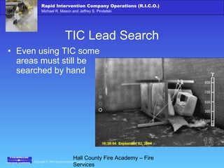 Copyright © 2006 Thomson Delmar Learning
Rapid Intervention Company Operations (R.I.C.O.)
Michael R. Mason and Jeffrey S. Pindelski
Hall County Fire Academy – Fire
Services
TIC Lead Search
• Even using TIC some
areas must still be
searched by hand
 
