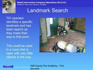 Copyright © 2006 Thomson Delmar Learning
Rapid Intervention Company Operations (R.I.C.O.)
Michael R. Mason and Jeffrey S. Pindelski
Hall County Fire Academy – Fire
Services
Landmark Search
TIC operator
identifies a specific
landmark and has
team search as
they make their
way to that point.
This could be used
in a room that is
open with very little
objects in the way.
 