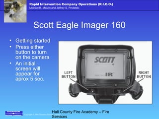 Copyright © 2006 Thomson Delmar Learning
Rapid Intervention Company Operations (R.I.C.O.)
Michael R. Mason and Jeffrey S. Pindelski
Hall County Fire Academy – Fire
Services
Scott Eagle Imager 160
• Getting started
• Press either
button to turn
on the camera
• An initial
screen will
appear for
aprox 5 sec.
 