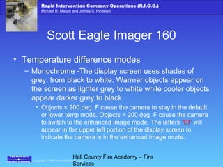Copyright © 2006 Thomson Delmar Learning
Rapid Intervention Company Operations (R.I.C.O.)
Michael R. Mason and Jeffrey S. Pindelski
Hall County Fire Academy – Fire
Services
Scott Eagle Imager 160
• Temperature difference modes
– Monochrome -The display screen uses shades of
grey, from black to white. Warmer objects appear on
the screen as lighter grey to white while cooler objects
appear darker grey to black
• Objects < 200 deg. F cause the camera to stay in the default
or lower temp mode. Objects > 200 deg. F cause the camera
to switch to the enhanced image mode. The letters “EI” will
appear in the upper left portion of the display screen to
indicate the camera is in the enhanced image mode.
 