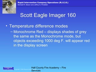 Copyright © 2006 Thomson Delmar Learning
Rapid Intervention Company Operations (R.I.C.O.)
Michael R. Mason and Jeffrey S. Pindelski
Hall County Fire Academy – Fire
Services
Scott Eagle Imager 160
• Temperature difference modes
– Monochrome Red – displays shades of grey
the same as the Monochrome mode, but
objects exceeding 1000 deg F. will appear red
in the display screen
 