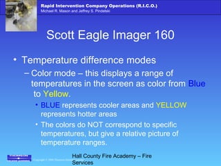 Copyright © 2006 Thomson Delmar Learning
Rapid Intervention Company Operations (R.I.C.O.)
Michael R. Mason and Jeffrey S. Pindelski
Hall County Fire Academy – Fire
Services
Scott Eagle Imager 160
• Temperature difference modes
– Color mode – this displays a range of
temperatures in the screen as color from Blue
to Yellow.
• BLUE represents cooler areas and YELLOW
represents hotter areas
• The colors do NOT correspond to specific
temperatures, but give a relative picture of
temperature ranges.
 