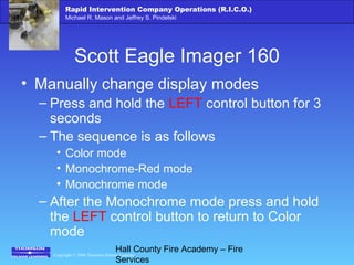 Copyright © 2006 Thomson Delmar Learning
Rapid Intervention Company Operations (R.I.C.O.)
Michael R. Mason and Jeffrey S. Pindelski
Hall County Fire Academy – Fire
Services
Scott Eagle Imager 160
• Manually change display modes
– Press and hold the LEFT control button for 3
seconds
– The sequence is as follows
• Color mode
• Monochrome-Red mode
• Monochrome mode
– After the Monochrome mode press and hold
the LEFT control button to return to Color
mode
 
