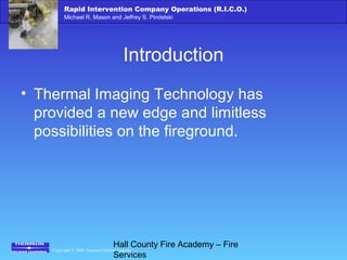 Copyright © 2006 Thomson Delmar Learning
Rapid Intervention Company Operations (R.I.C.O.)
Michael R. Mason and Jeffrey S. Pindelski
Hall County Fire Academy – Fire
Services
Introduction
• Thermal Imaging Technology has
provided a new edge and limitless
possibilities on the fireground.
 